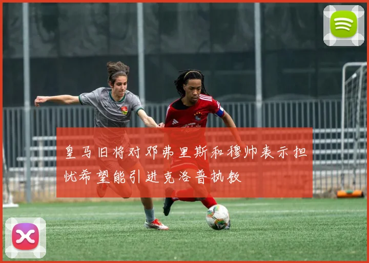 皇马旧将对邓弗里斯和穆帅表示担忧希望能引进克洛普执教