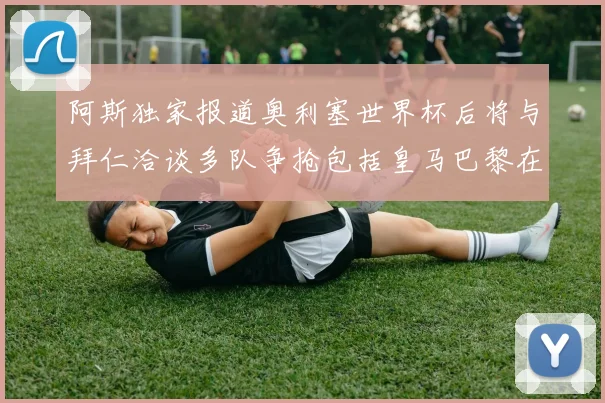 阿斯独家报道奥利塞世界杯后将与拜仁洽谈多队争抢包括皇马巴黎在内