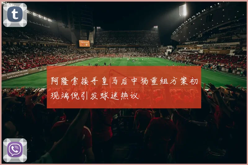阿隆索接手皇马后中场重组方案初现端倪引发球迷热议