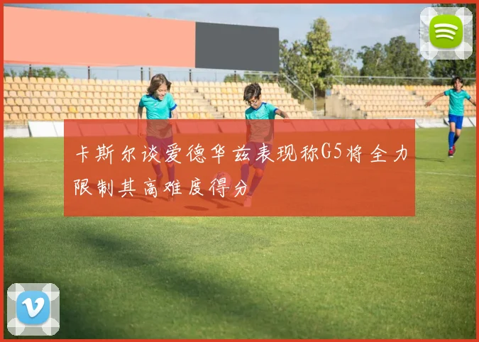 卡斯尔谈爱德华兹表现称G5将全力限制其高难度得分