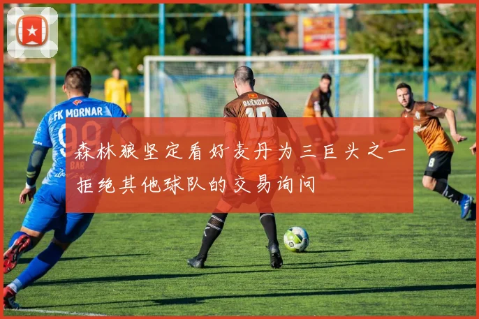 森林狼坚定看好麦丹为三巨头之一拒绝其他球队的交易询问