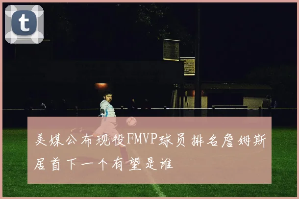 美媒公布现役FMVP球员排名詹姆斯居首下一个有望是谁