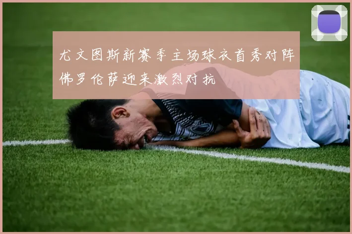 尤文图斯新赛季主场球衣首秀对阵佛罗伦萨迎来激烈对抗