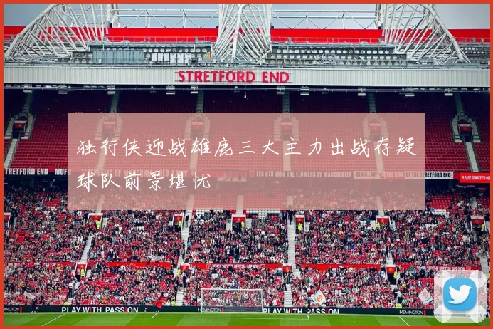 独行侠迎战雄鹿三大主力出战存疑球队前景堪忧