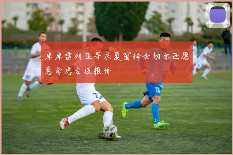 库库雷利亚寻求夏窗转会切尔西愿意考虑合适报价