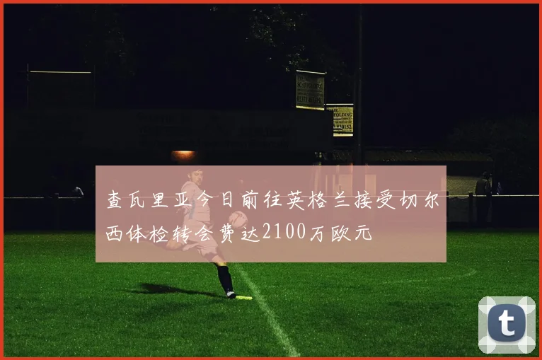 查瓦里亚今日前往英格兰接受切尔西体检转会费达2100万欧元