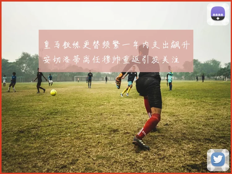 皇马教练更替频繁一年内支出飙升安切洛蒂离任穆帅重返引发关注