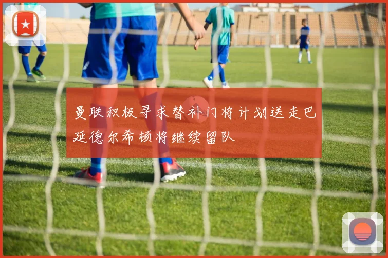 曼联积极寻求替补门将计划送走巴延德尔希顿将继续留队