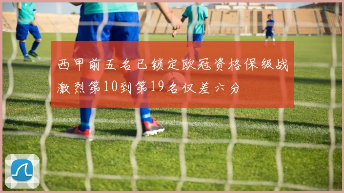 西甲前五名已锁定欧冠资格保级战激烈第10到第19名仅差六分