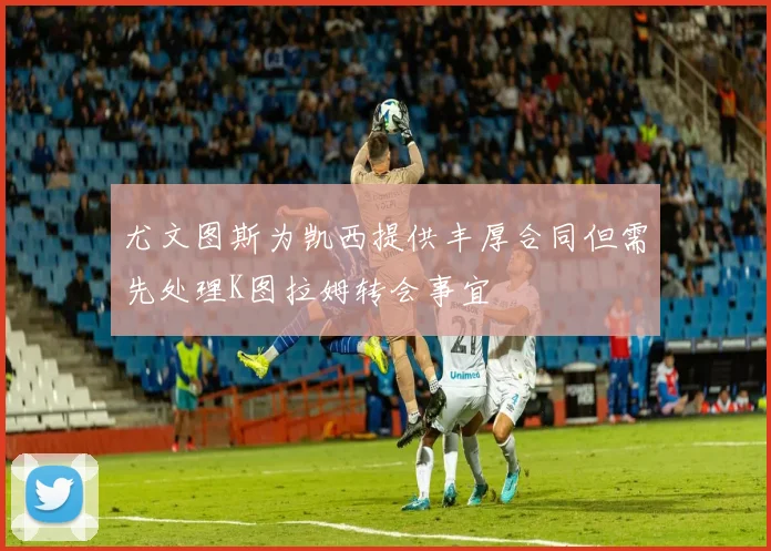 尤文图斯为凯西提供丰厚合同但需先处理K图拉姆转会事宜