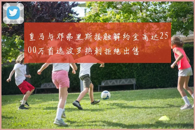 皇马与邓弗里斯接触解约金高达2500万首选波罗热刺拒绝出售
