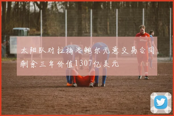 太阳队对拉梅洛鲍尔无意交易合同剩余三年价值1307亿美元