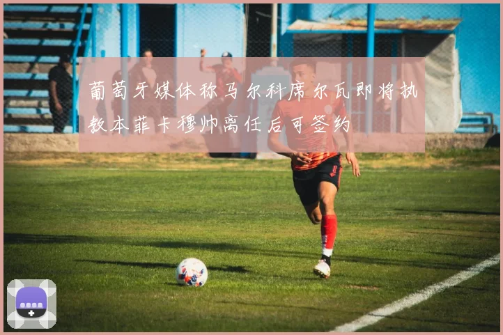 葡萄牙媒体称马尔科席尔瓦即将执教本菲卡穆帅离任后可签约