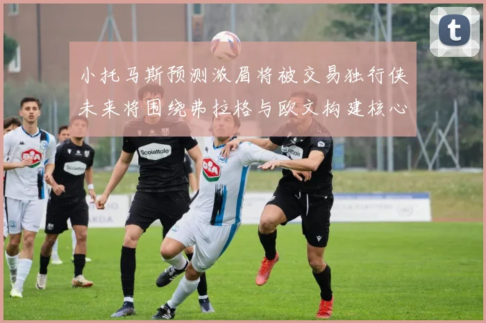 小托马斯预测浓眉将被交易独行侠未来将围绕弗拉格与欧文构建核心阵容